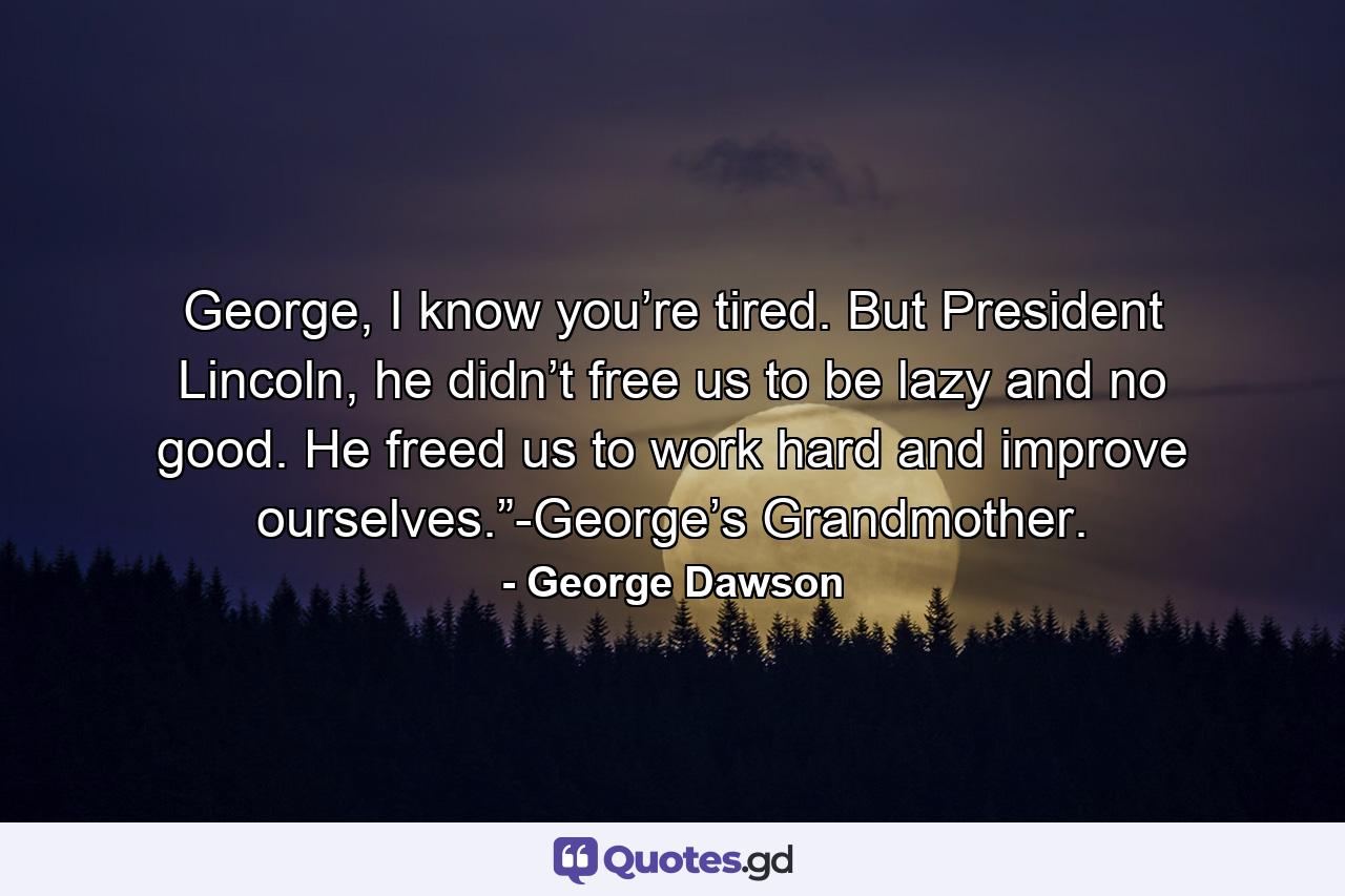 George, I know you’re tired. But President Lincoln, he didn’t free us to be lazy and no good. He freed us to work hard and improve ourselves.”-George’s Grandmother. - Quote by George Dawson