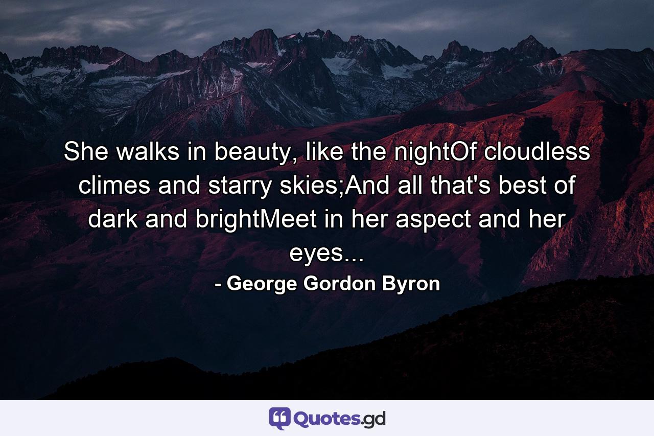 She walks in beauty, like the nightOf cloudless climes and starry skies;And all that's best of dark and brightMeet in her aspect and her eyes... - Quote by George Gordon Byron