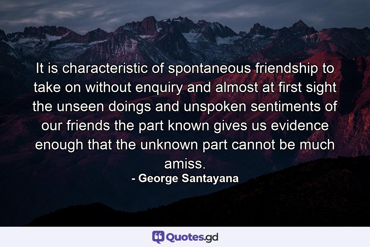 It is characteristic of spontaneous friendship to take on  without enquiry and almost at first sight  the unseen doings and unspoken sentiments of our friends  the part known gives us evidence enough that the unknown part cannot be much amiss. - Quote by George Santayana