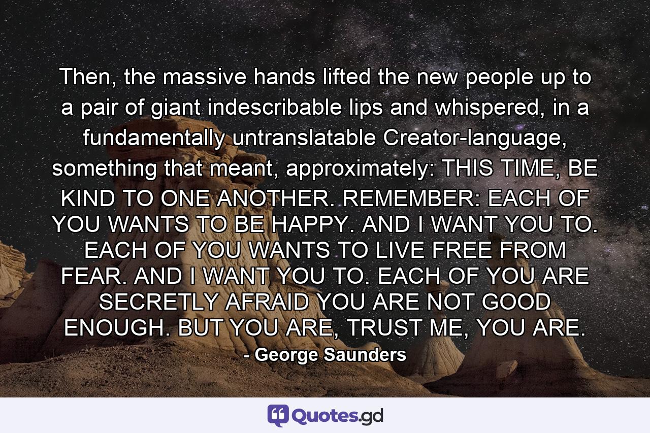 Then, the massive hands lifted the new people up to a pair of giant indescribable lips and whispered, in a fundamentally untranslatable Creator-language, something that meant, approximately: THIS TIME, BE KIND TO ONE ANOTHER. REMEMBER: EACH OF YOU WANTS TO BE HAPPY. AND I WANT YOU TO. EACH OF YOU WANTS TO LIVE FREE FROM FEAR. AND I WANT YOU TO. EACH OF YOU ARE SECRETLY AFRAID YOU ARE NOT GOOD ENOUGH. BUT YOU ARE, TRUST ME, YOU ARE. - Quote by George Saunders