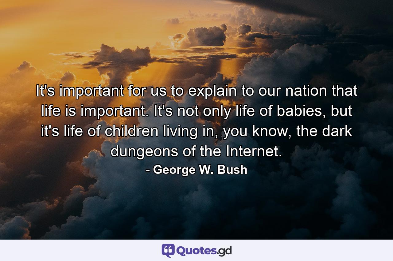 It's important for us to explain to our nation that life is important. It's not only life of babies, but it's life of children living in, you know, the dark dungeons of the Internet. - Quote by George W. Bush