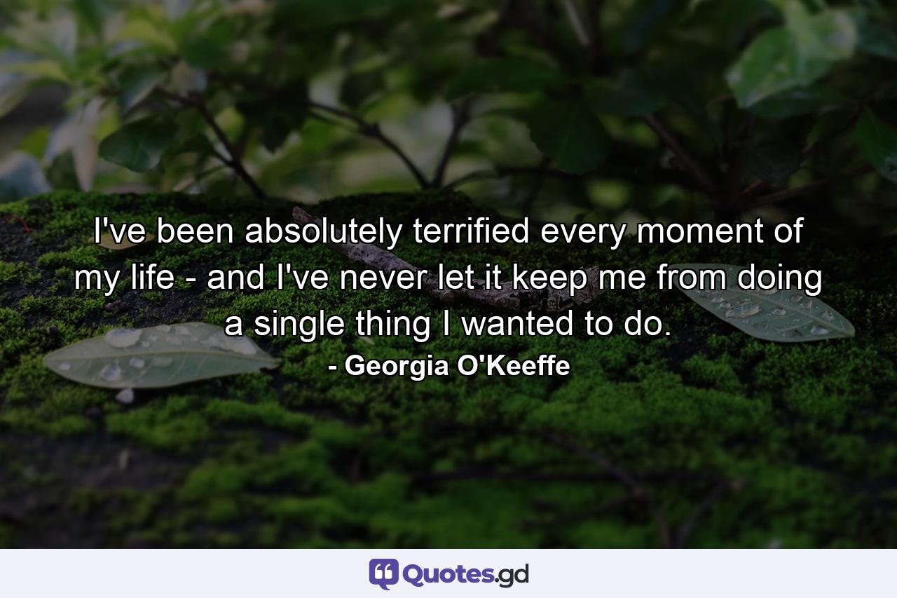 I've been absolutely terrified every moment of my life - and I've never let it keep me from doing a single thing I wanted to do. - Quote by Georgia O'Keeffe