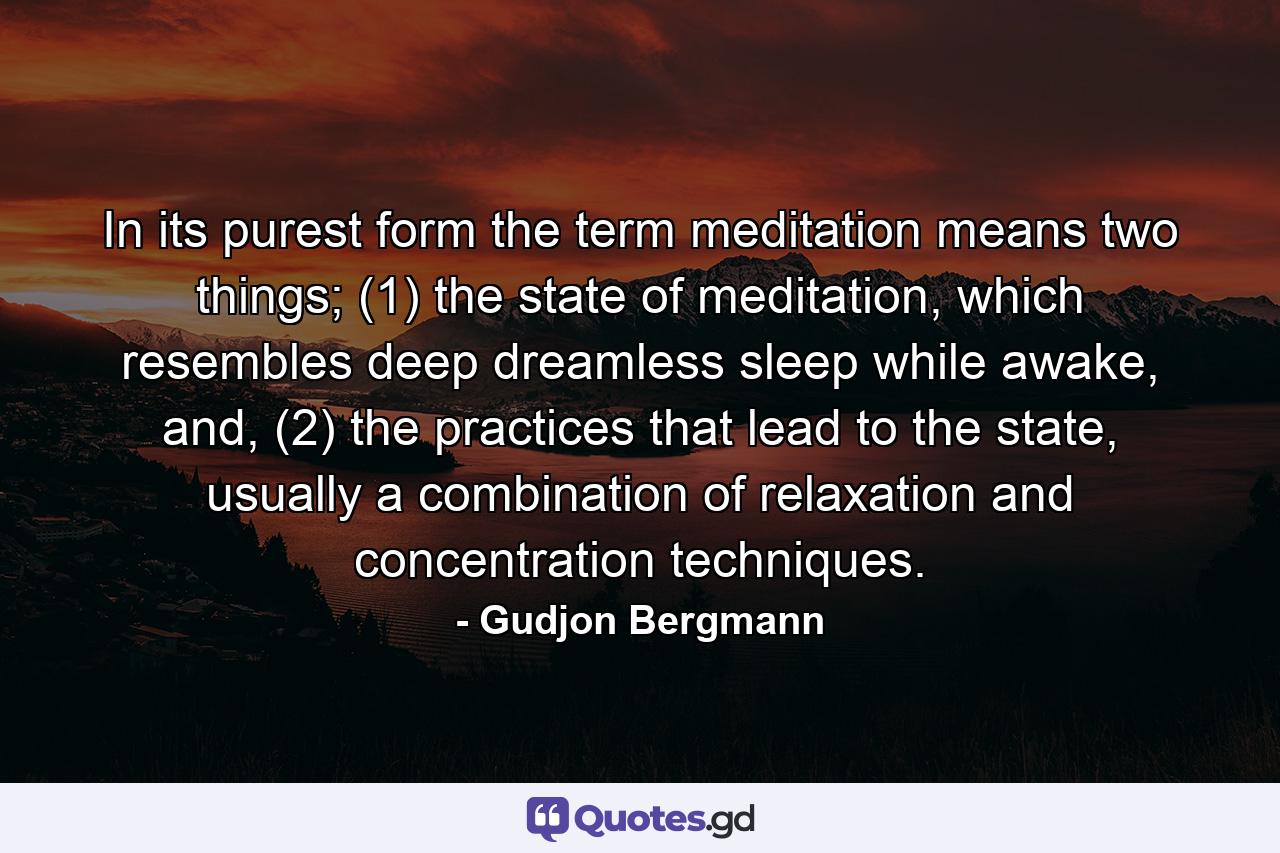 In its purest form the term meditation means two things; (1) the state of meditation, which resembles deep dreamless sleep while awake, and, (2) the practices that lead to the state, usually a combination of relaxation and concentration techniques. - Quote by Gudjon Bergmann