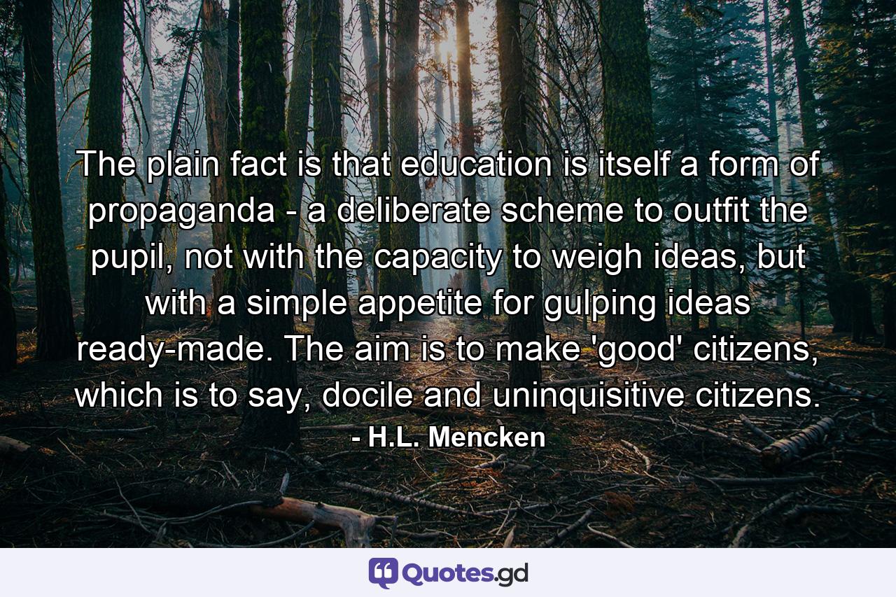 The plain fact is that education is itself a form of propaganda - a deliberate scheme to outfit the pupil, not with the capacity to weigh ideas, but with a simple appetite for gulping ideas ready-made. The aim is to make 'good' citizens, which is to say, docile and uninquisitive citizens. - Quote by H.L. Mencken