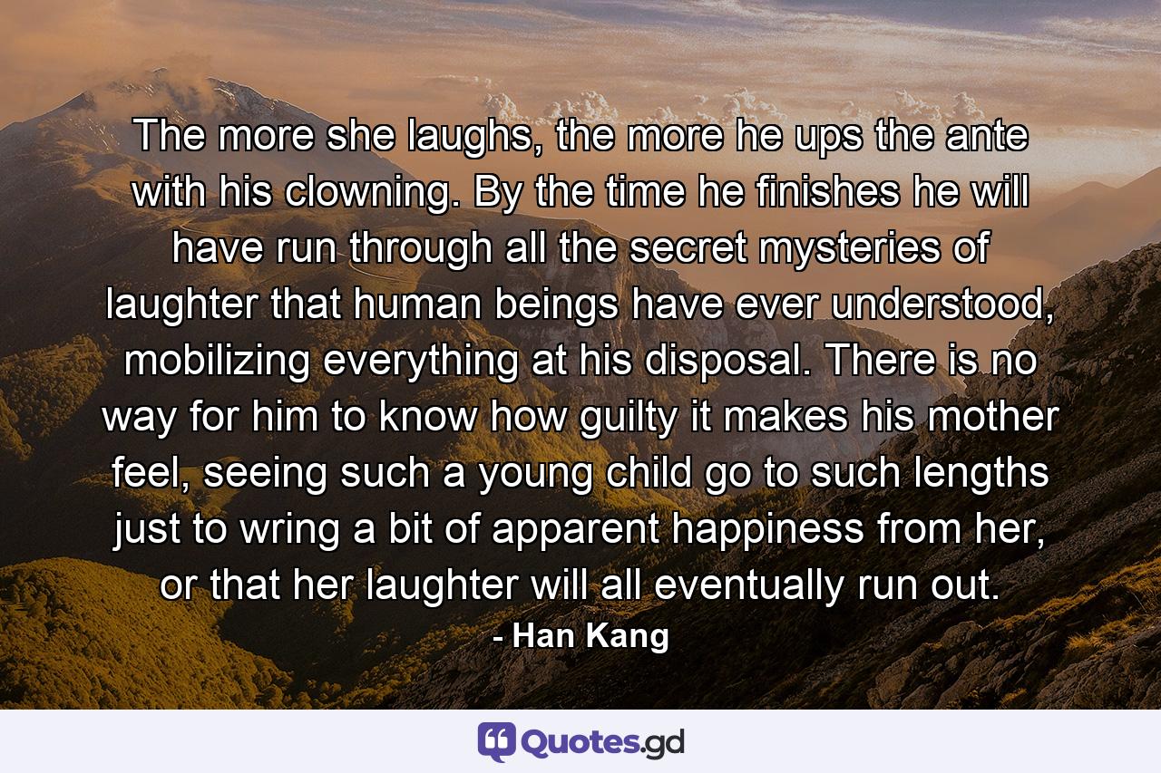 The more she laughs, the more he ups the ante with his clowning. By the time he finishes he will have run through all the secret mysteries of laughter that human beings have ever understood, mobilizing everything at his disposal. There is no way for him to know how guilty it makes his mother feel, seeing such a young child go to such lengths just to wring a bit of apparent happiness from her, or that her laughter will all eventually run out. - Quote by Han Kang