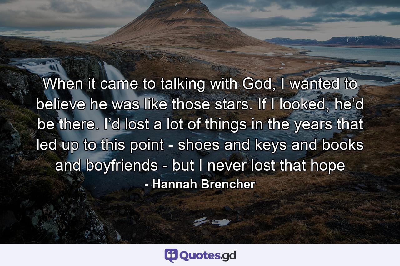 When it came to talking with God, I wanted to believe he was like those stars. If I looked, he’d be there. I’d lost a lot of things in the years that led up to this point - shoes and keys and books and boyfriends - but I never lost that hope - Quote by Hannah Brencher