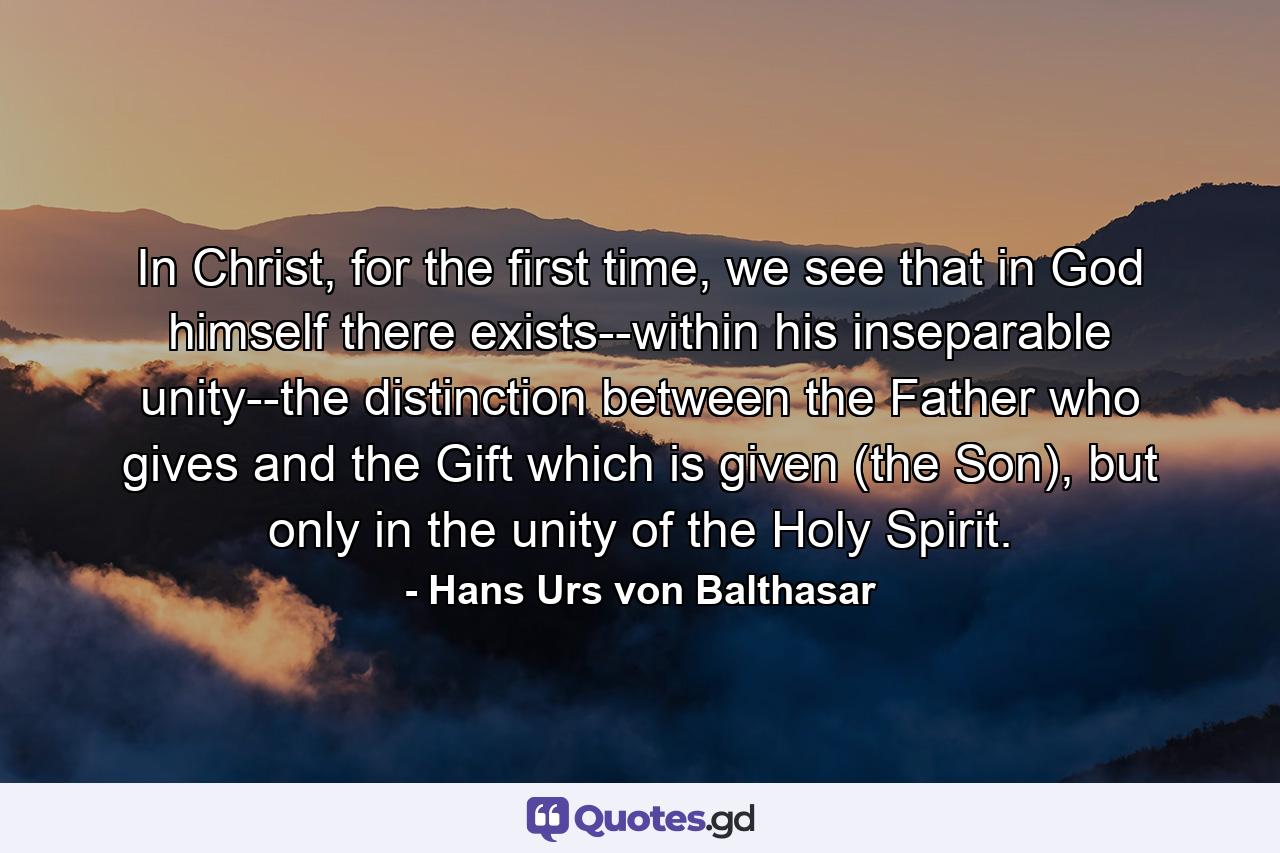 In Christ, for the first time, we see that in God himself there exists--within his inseparable unity--the distinction between the Father who gives and the Gift which is given (the Son), but only in the unity of the Holy Spirit. - Quote by Hans Urs von Balthasar