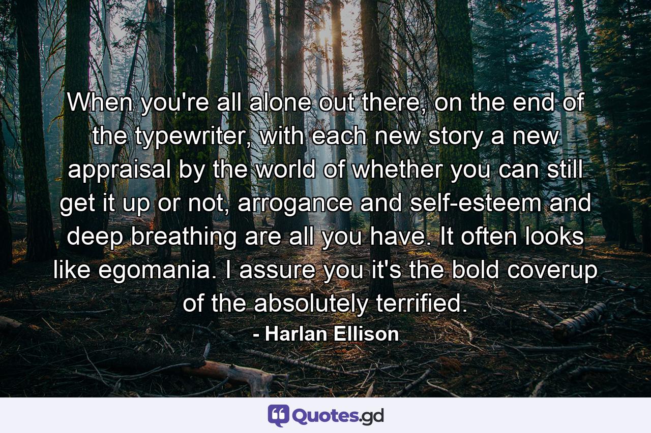 When you're all alone out there, on the end of the typewriter, with each new story a new appraisal by the world of whether you can still get it up or not, arrogance and self-esteem and deep breathing are all you have. It often looks like egomania. I assure you it's the bold coverup of the absolutely terrified. - Quote by Harlan Ellison