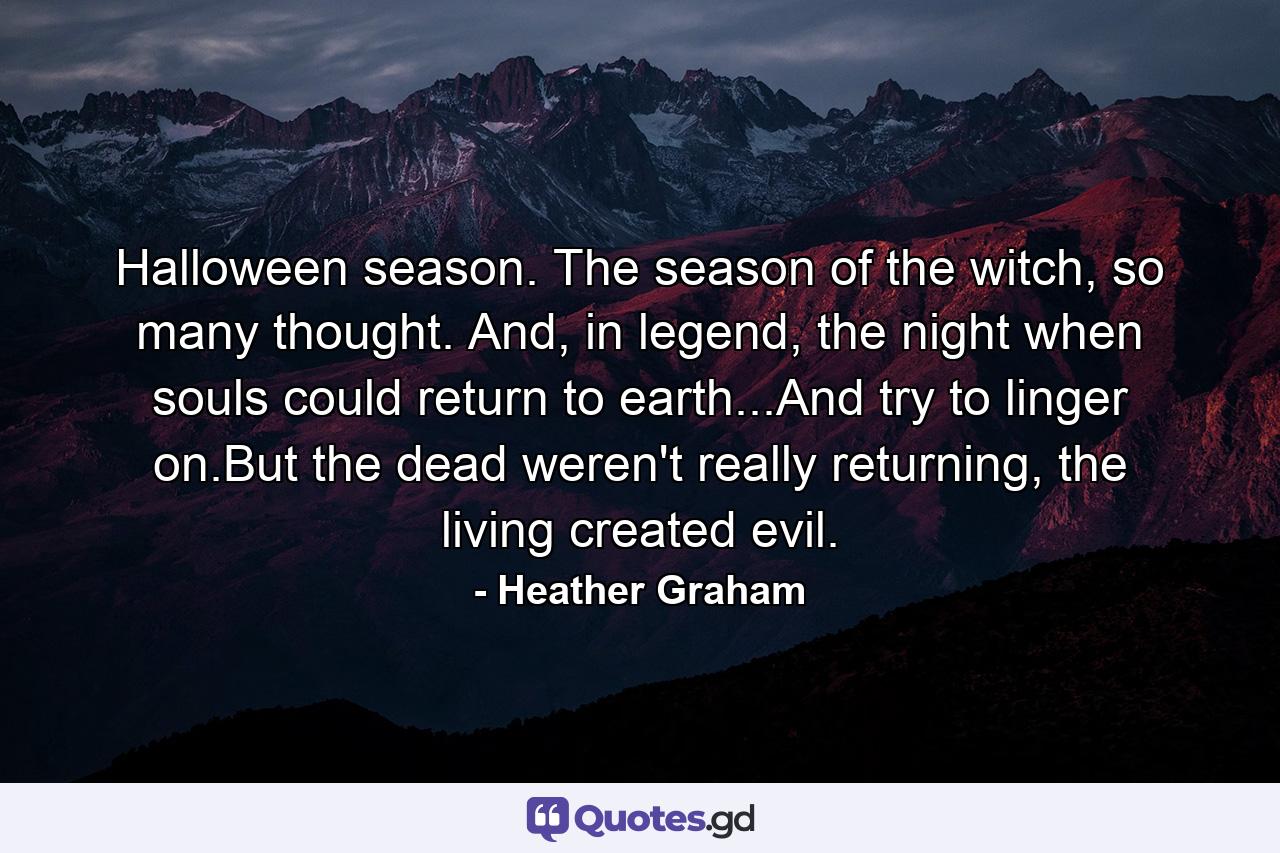 Halloween season. The season of the witch, so many thought. And, in legend, the night when souls could return to earth...And try to linger on.But the dead weren't really returning, the living created evil. - Quote by Heather Graham