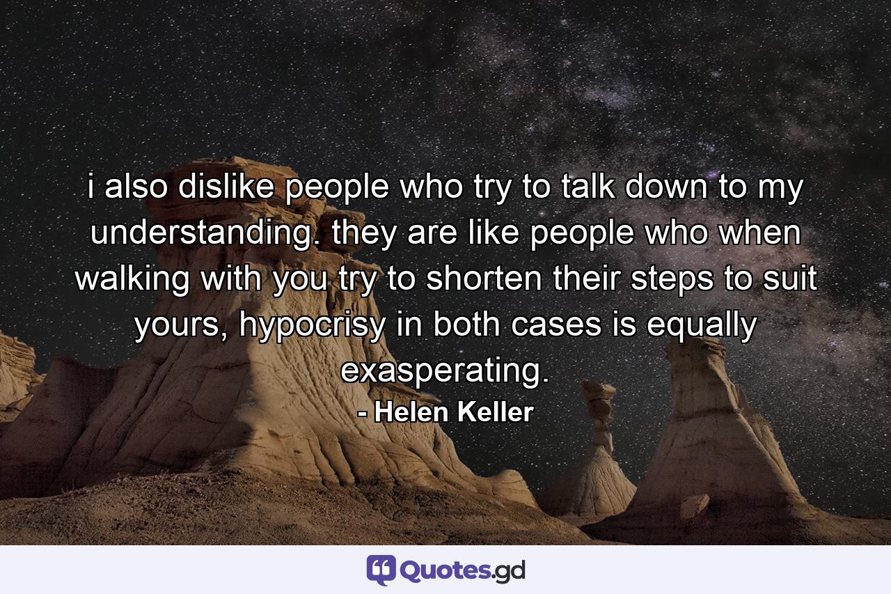 i also dislike people who try to talk down to my understanding. they are like people who when walking with you try to shorten their steps to suit yours, hypocrisy in both cases is equally exasperating. - Quote by Helen Keller