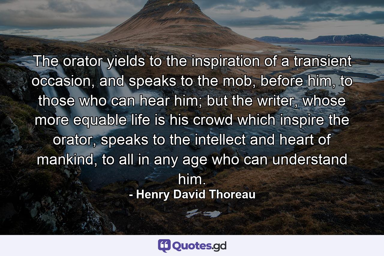 The orator yields to the inspiration of a transient occasion, and speaks to the mob, before him, to those who can hear him; but the writer, whose more equable life is his crowd which inspire the orator, speaks to the intellect and heart of mankind, to all in any age who can understand him. - Quote by Henry David Thoreau