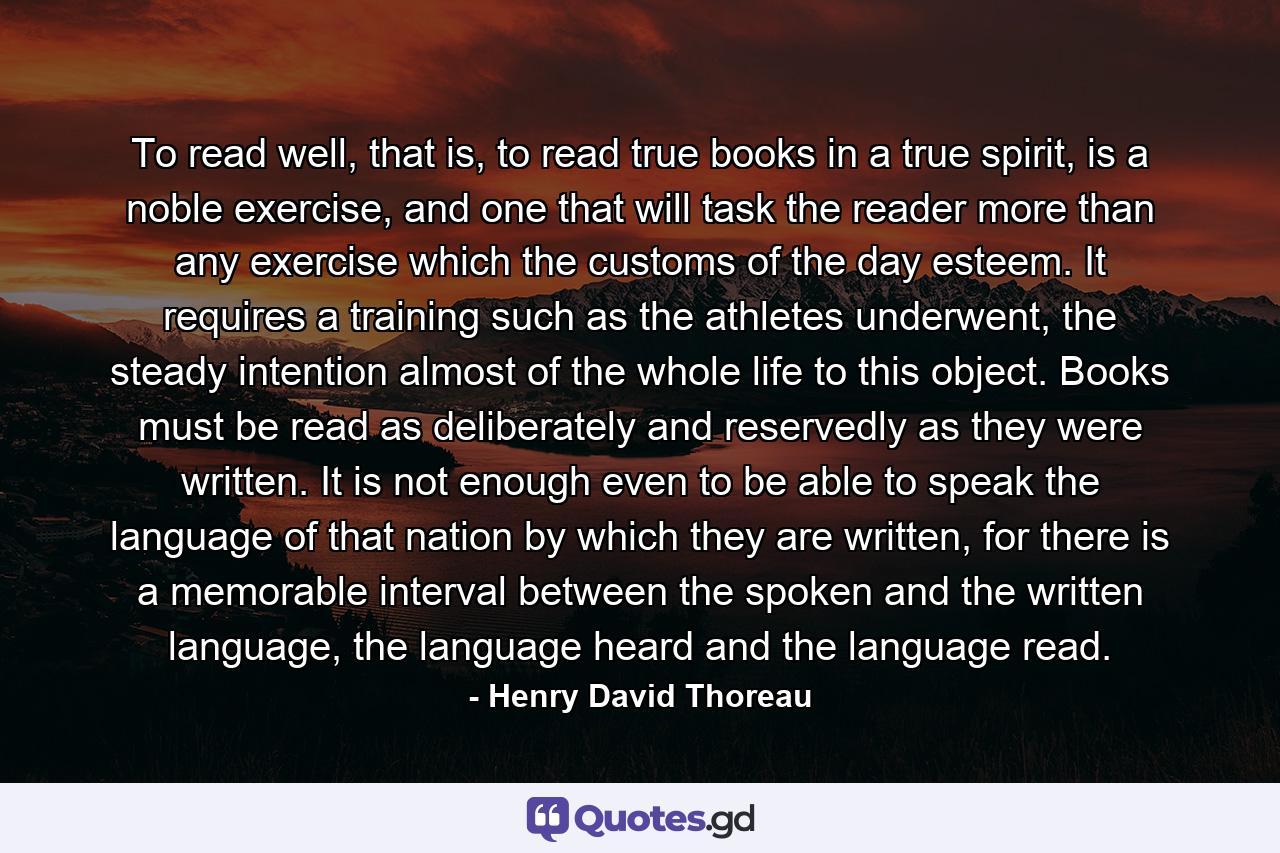 To read well, that is, to read true books in a true spirit, is a noble exercise, and one that will task the reader more than any exercise which the customs of the day esteem. It requires a training such as the athletes underwent, the steady intention almost of the whole life to this object. Books must be read as deliberately and reservedly as they were written. It is not enough even to be able to speak the language of that nation by which they are written, for there is a memorable interval between the spoken and the written language, the language heard and the language read. - Quote by Henry David Thoreau