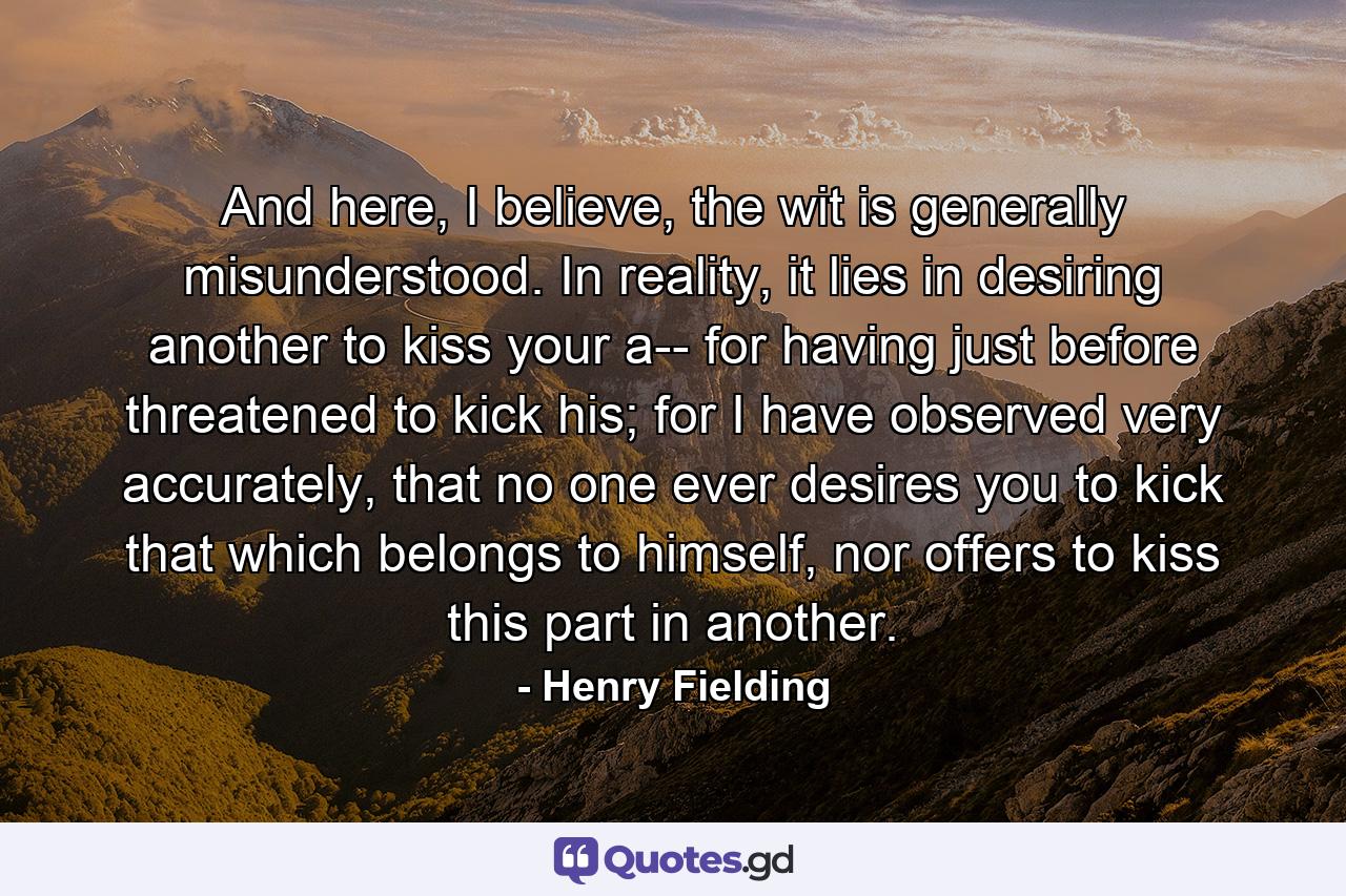 And here, I believe, the wit is generally misunderstood. In reality, it lies in desiring another to kiss your a-- for having just before threatened to kick his; for I have observed very accurately, that no one ever desires you to kick that which belongs to himself, nor offers to kiss this part in another. - Quote by Henry Fielding