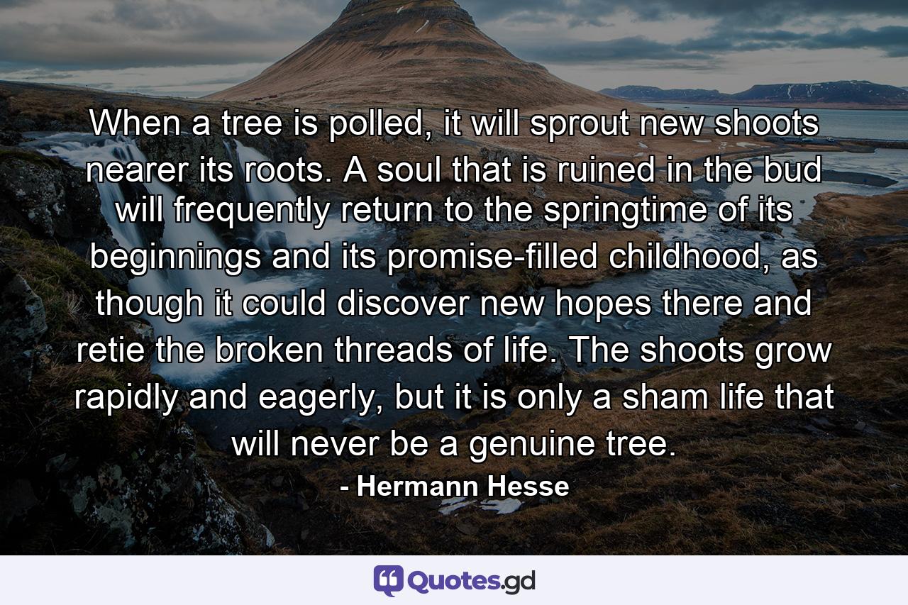 When a tree is polled, it will sprout new shoots nearer its roots. A soul that is ruined in the bud will frequently return to the springtime of its beginnings and its promise-filled childhood, as though it could discover new hopes there and retie the broken threads of life. The shoots grow rapidly and eagerly, but it is only a sham life that will never be a genuine tree. - Quote by Hermann Hesse