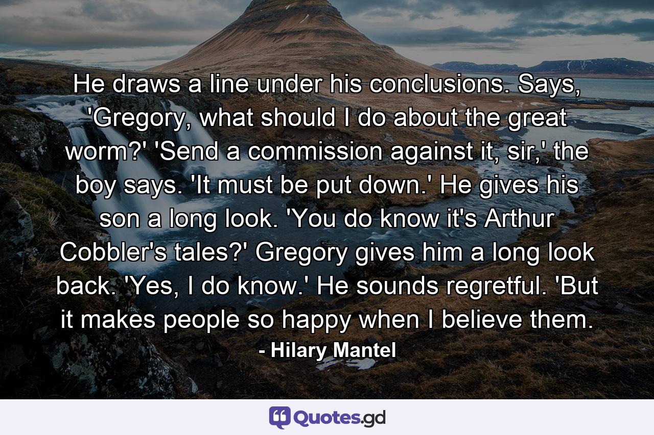 He draws a line under his conclusions. Says, 'Gregory, what should I do about the great worm?' 'Send a commission against it, sir,' the boy says. 'It must be put down.' He gives his son a long look. 'You do know it's Arthur Cobbler's tales?' Gregory gives him a long look back. 'Yes, I do know.' He sounds regretful. 'But it makes people so happy when I believe them. - Quote by Hilary Mantel