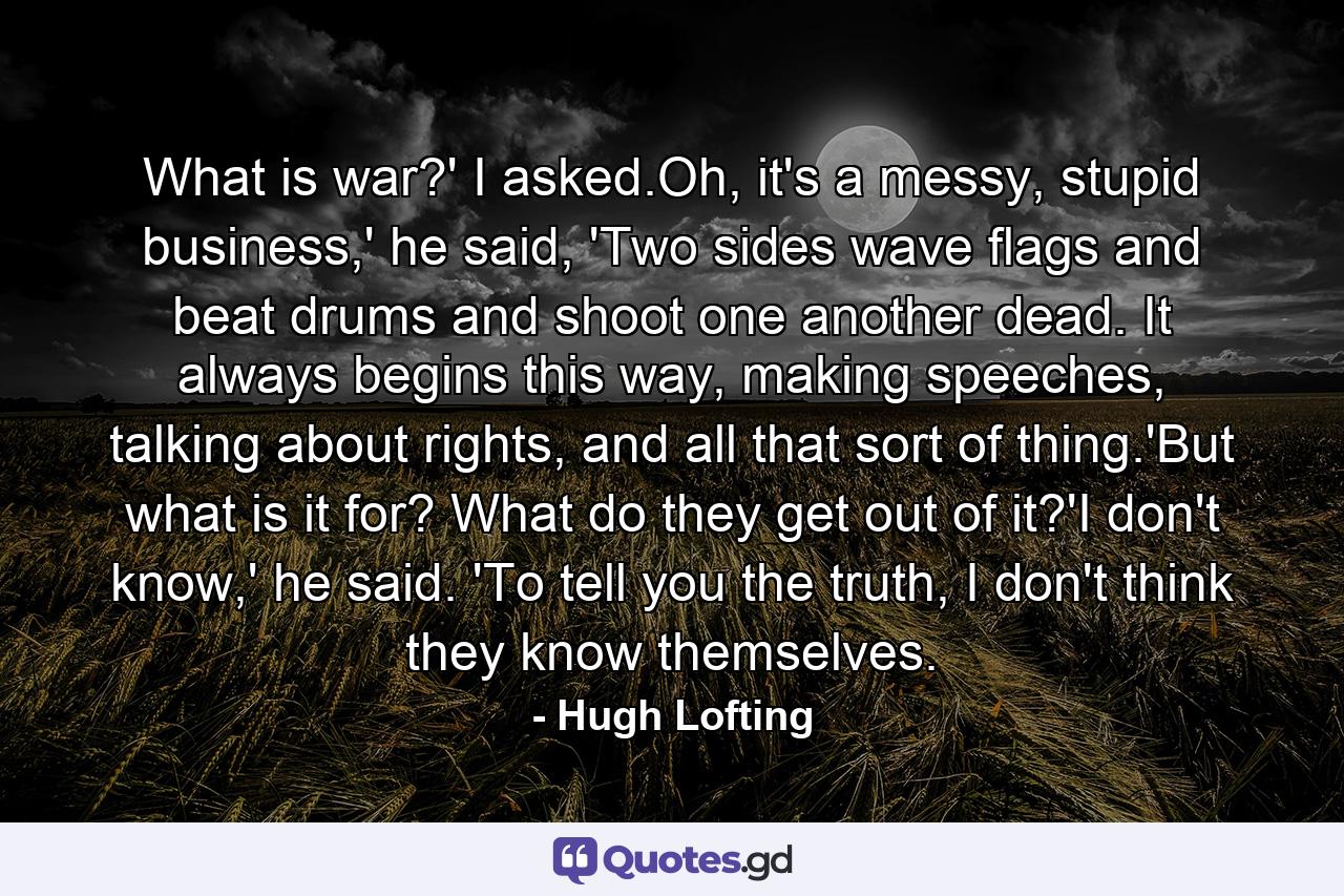 What is war?' I asked.Oh, it's a messy, stupid business,' he said, 'Two sides wave flags and beat drums and shoot one another dead. It always begins this way, making speeches, talking about rights, and all that sort of thing.'But what is it for? What do they get out of it?'I don't know,' he said. 'To tell you the truth, I don't think they know themselves. - Quote by Hugh Lofting