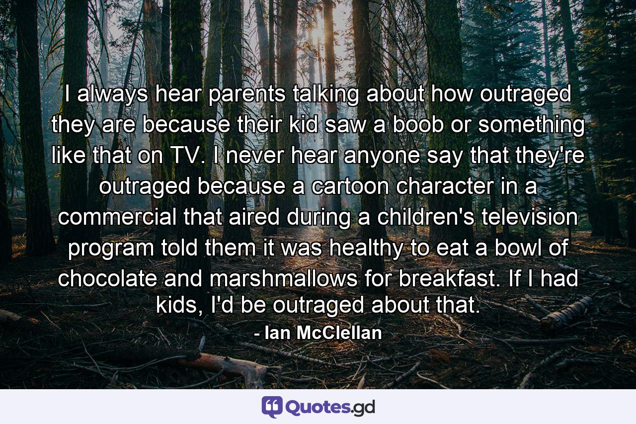 I always hear parents talking about how outraged they are because their kid saw a boob or something like that on TV. I never hear anyone say that they're outraged because a cartoon character in a commercial that aired during a children's television program told them it was healthy to eat a bowl of chocolate and marshmallows for breakfast. If I had kids, I'd be outraged about that. - Quote by Ian McClellan