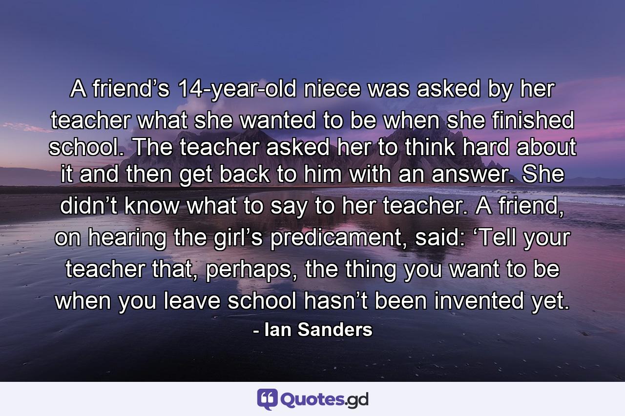 A friend’s 14-year-old niece was asked by her teacher what she wanted to be when she finished school. The teacher asked her to think hard about it and then get back to him with an answer. She didn’t know what to say to her teacher. A friend, on hearing the girl’s predicament, said: ‘Tell your teacher that, perhaps, the thing you want to be when you leave school hasn’t been invented yet. - Quote by Ian Sanders