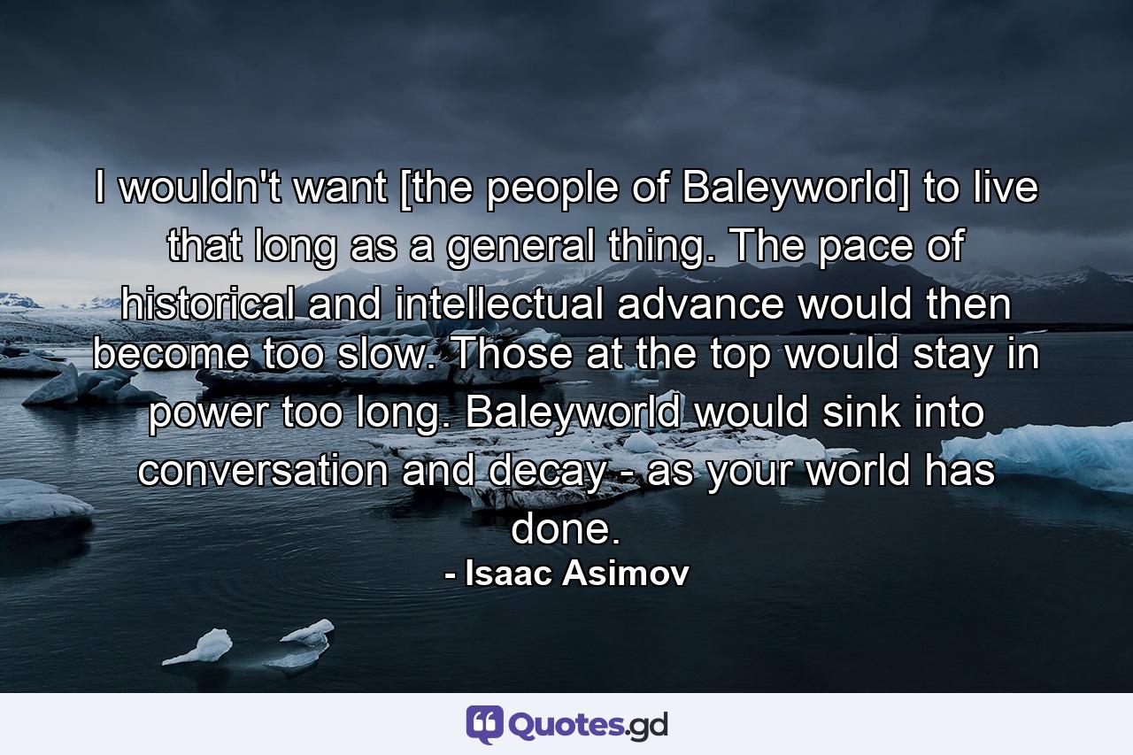 I wouldn't want [the people of Baleyworld] to live that long as a general thing. The pace of historical and intellectual advance would then become too slow. Those at the top would stay in power too long. Baleyworld would sink into conversation and decay - as your world has done. - Quote by Isaac Asimov