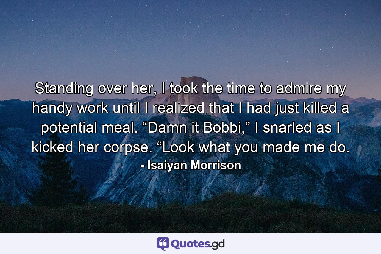 Standing over her, I took the time to admire my handy work until I realized that I had just killed a potential meal. “Damn it Bobbi,” I snarled as I kicked her corpse. “Look what you made me do. - Quote by Isaiyan Morrison