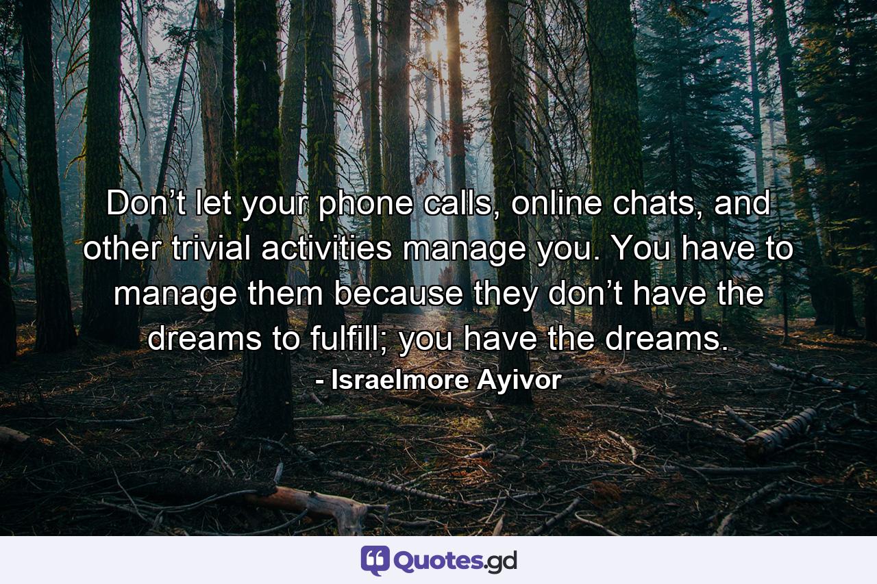 Don’t let your phone calls, online chats, and other trivial activities manage you. You have to manage them because they don’t have the dreams to fulfill; you have the dreams. - Quote by Israelmore Ayivor