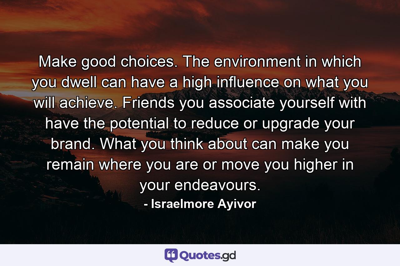 Make good choices. The environment in which you dwell can have a high influence on what you will achieve. Friends you associate yourself with have the potential to reduce or upgrade your brand. What you think about can make you remain where you are or move you higher in your endeavours. - Quote by Israelmore Ayivor