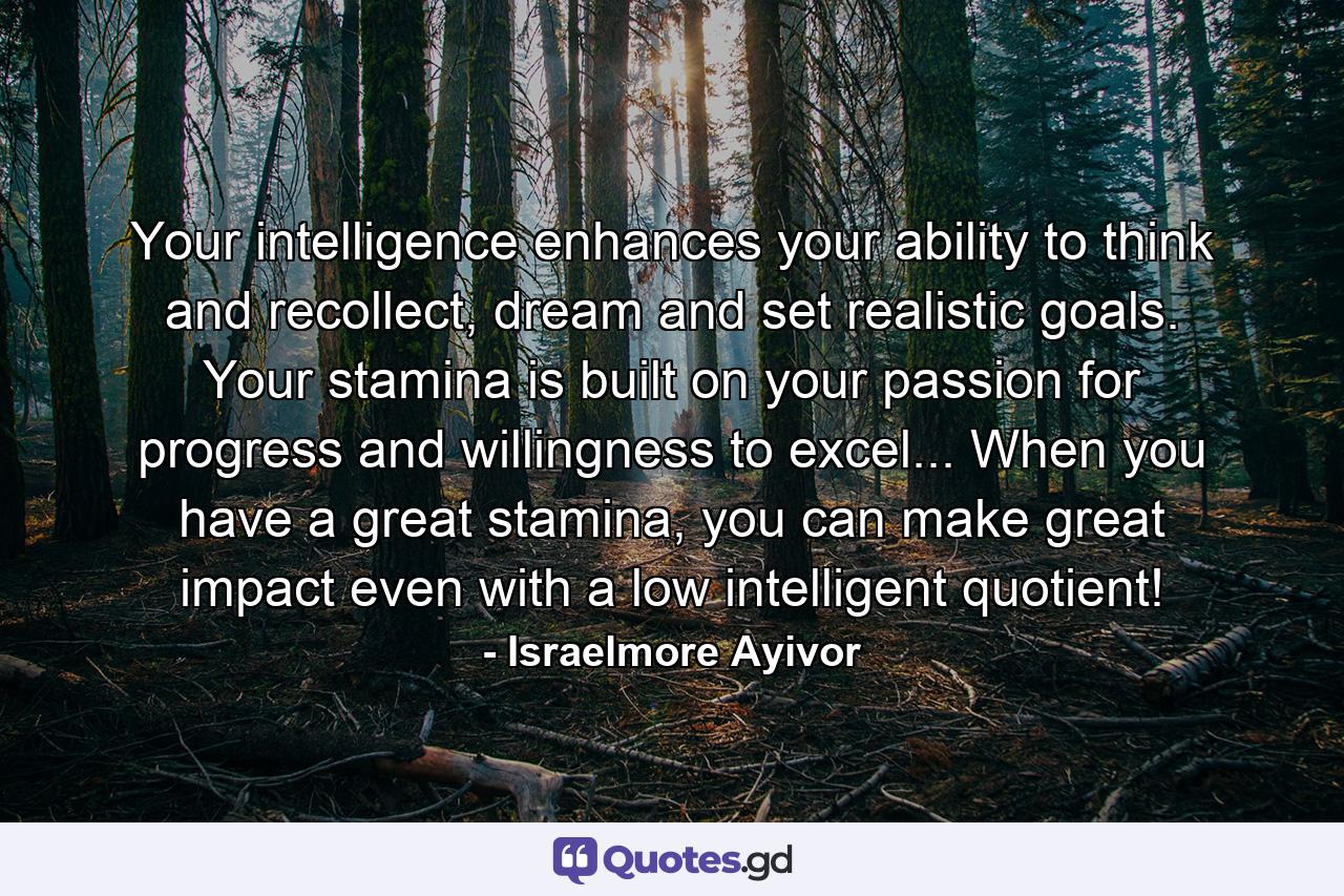 Your intelligence enhances your ability to think and recollect, dream and set realistic goals. Your stamina is built on your passion for progress and willingness to excel... When you have a great stamina, you can make great impact even with a low intelligent quotient! - Quote by Israelmore Ayivor