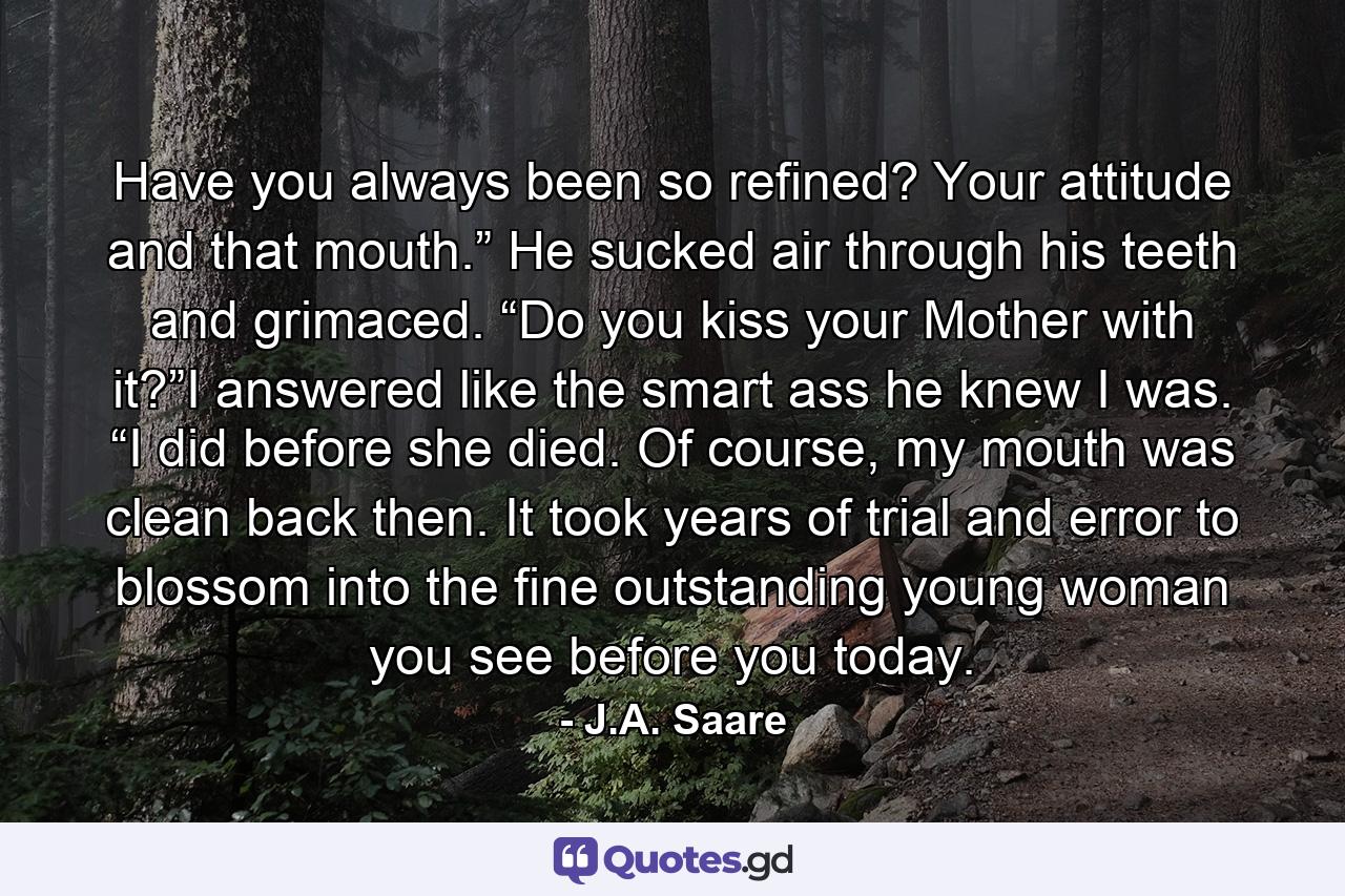 Have you always been so refined? Your attitude and that mouth.” He sucked air through his teeth and grimaced. “Do you kiss your Mother with it?”I answered like the smart ass he knew I was. “I did before she died. Of course, my mouth was clean back then. It took years of trial and error to blossom into the fine outstanding young woman you see before you today. - Quote by J.A. Saare