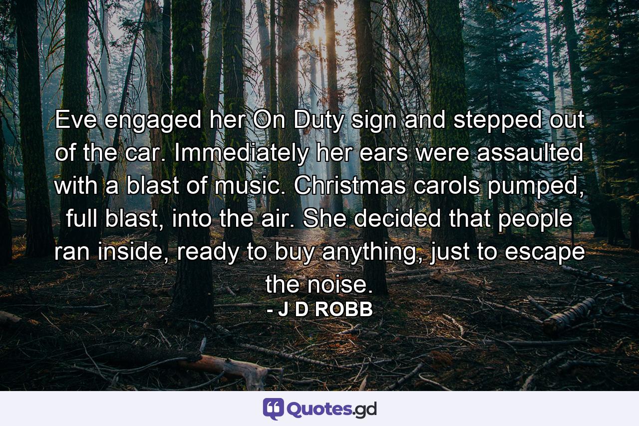 Eve engaged her On Duty sign and stepped out of the car. Immediately her ears were assaulted with a blast of music. Christmas carols pumped, full blast, into the air. She decided that people ran inside, ready to buy anything, just to escape the noise. - Quote by J D ROBB