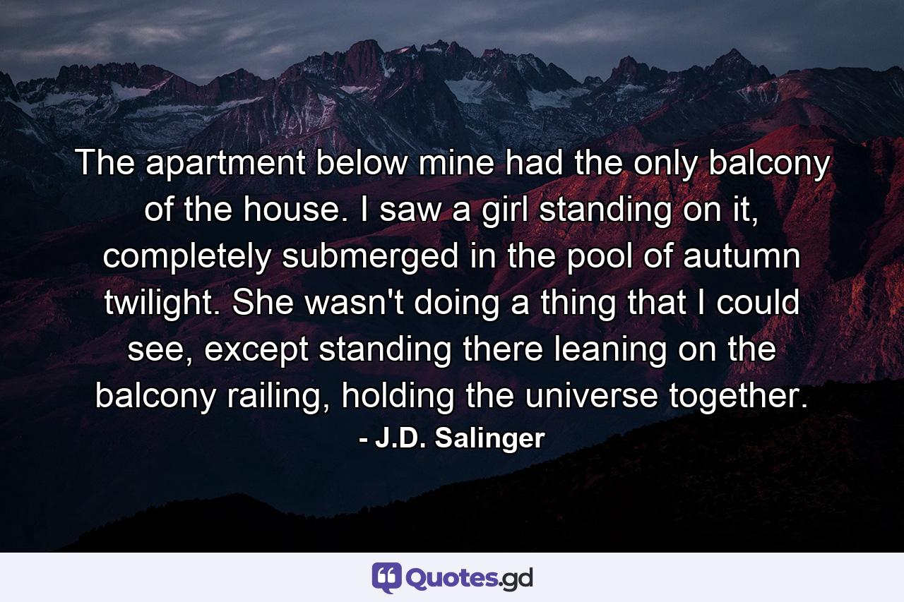 The apartment below mine had the only balcony of the house. I saw a girl standing on it, completely submerged in the pool of autumn twilight. She wasn't doing a thing that I could see, except standing there leaning on the balcony railing, holding the universe together. - Quote by J.D. Salinger