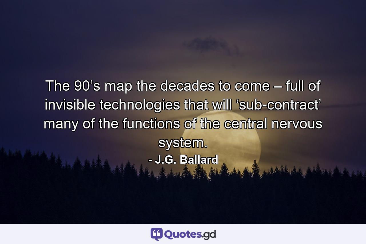 The 90’s map the decades to come – full of invisible technologies that will ‘sub-contract’ many of the functions of the central nervous system. - Quote by J.G. Ballard