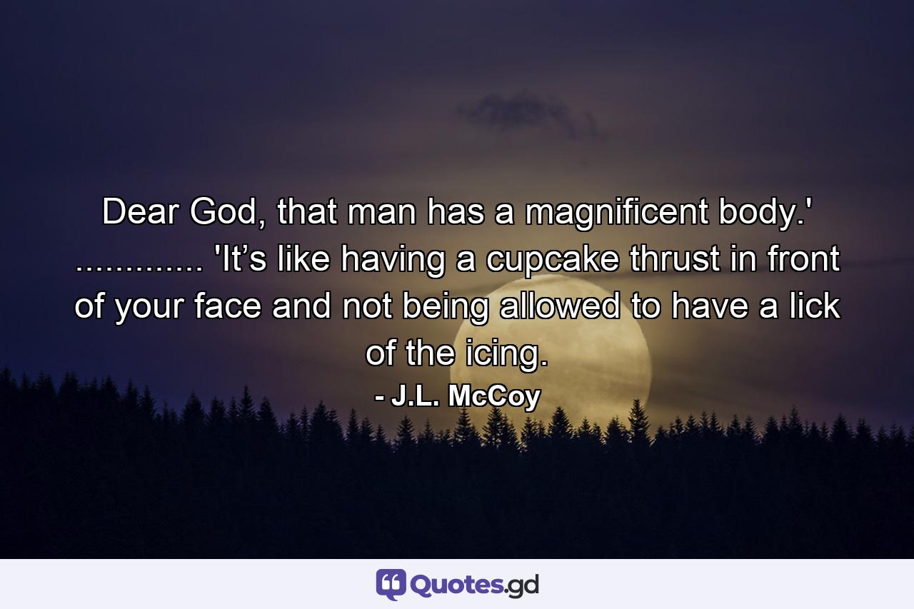 Dear God, that man has a magnificent body.' ............. 'It’s like having a cupcake thrust in front of your face and not being allowed to have a lick of the icing. - Quote by J.L. McCoy