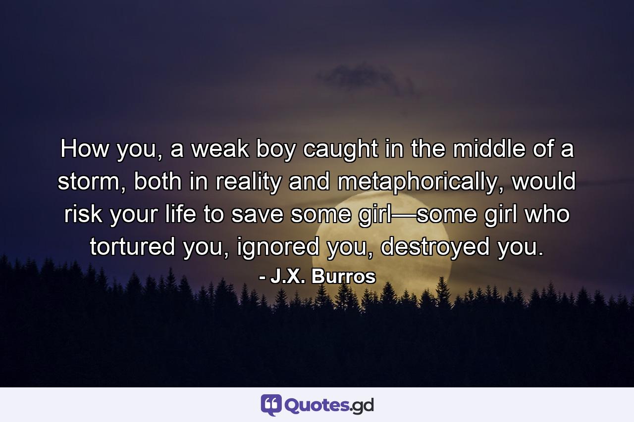 How you, a weak boy caught in the middle of a storm, both in reality and metaphorically, would risk your life to save some girl—some girl who tortured you, ignored you, destroyed you. - Quote by J.X. Burros