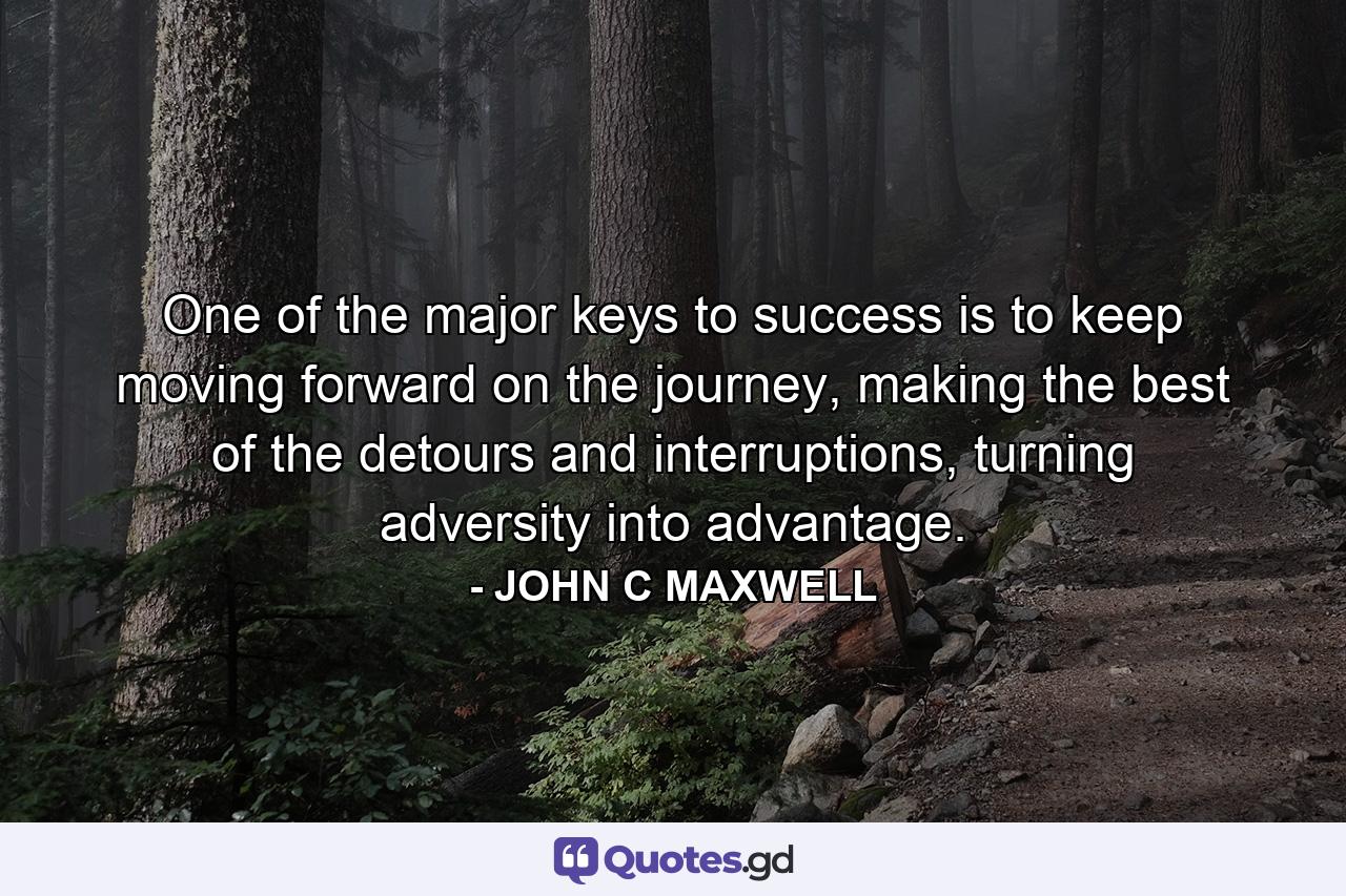 One of the major keys to success is to keep moving forward on the journey, making the best of the detours and interruptions, turning adversity into advantage. - Quote by JOHN C MAXWELL