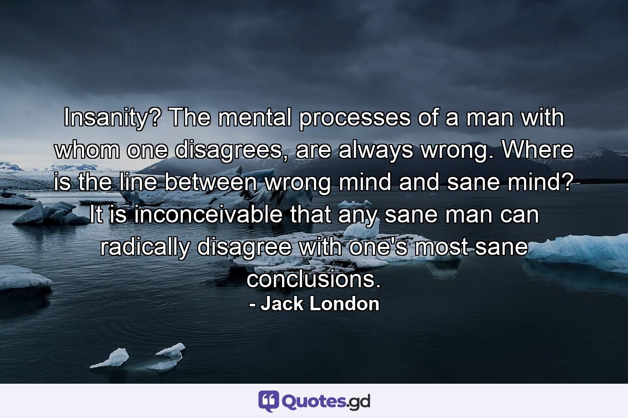 Insanity? The mental processes of a man with whom one disagrees, are always wrong. Where is the line between wrong mind and sane mind? It is inconceivable that any sane man can radically disagree with one's most sane conclusions. - Quote by Jack London