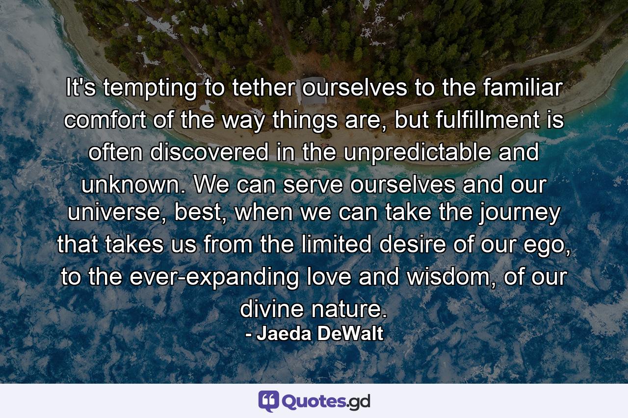 It's tempting to tether ourselves to the familiar comfort of the way things are, but fulfillment is often discovered in the unpredictable and unknown. We can serve ourselves and our universe, best, when we can take the journey that takes us from the limited desire of our ego, to the ever-expanding love and wisdom, of our divine nature. - Quote by Jaeda DeWalt