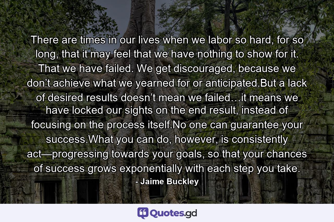 There are times in our lives when we labor so hard, for so long, that it may feel that we have nothing to show for it. That we have failed. We get discouraged, because we don’t achieve what we yearned for or anticipated.But a lack of desired results doesn’t mean we failed…it means we have locked our sights on the end result, instead of focusing on the process itself.No one can guarantee your success.What you can do, however, is consistently act—progressing towards your goals, so that your chances of success grows exponentially with each step you take. - Quote by Jaime Buckley