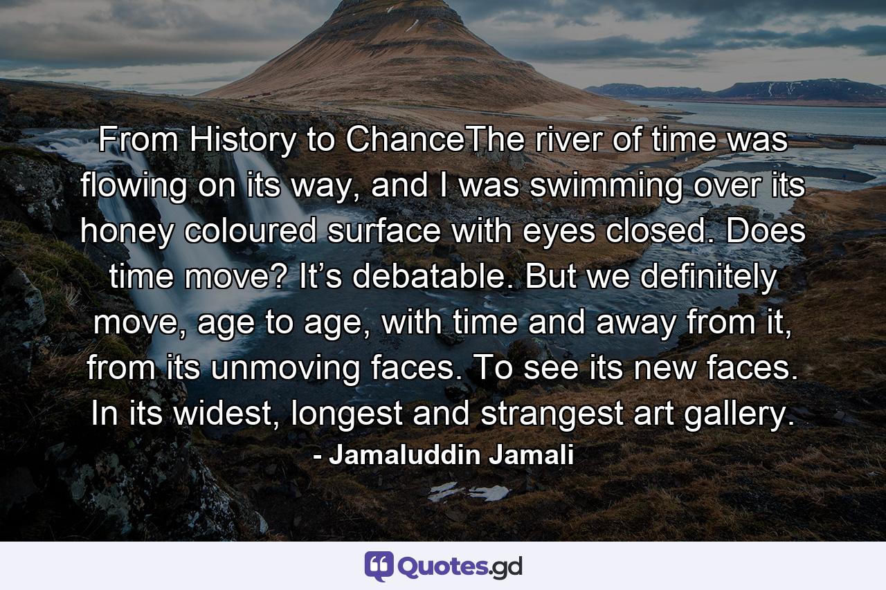 From History to ChanceThe river of time was flowing on its way, and I was swimming over its honey coloured surface with eyes closed. Does time move? It’s debatable. But we definitely move, age to age, with time and away from it, from its unmoving faces. To see its new faces. In its widest, longest and strangest art gallery. - Quote by Jamaluddin Jamali