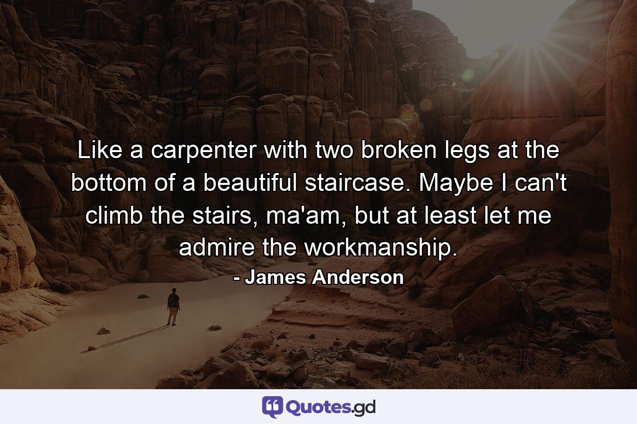 Like a carpenter with two broken legs at the bottom of a beautiful staircase. Maybe I can't climb the stairs, ma'am, but at least let me admire the workmanship. - Quote by James Anderson