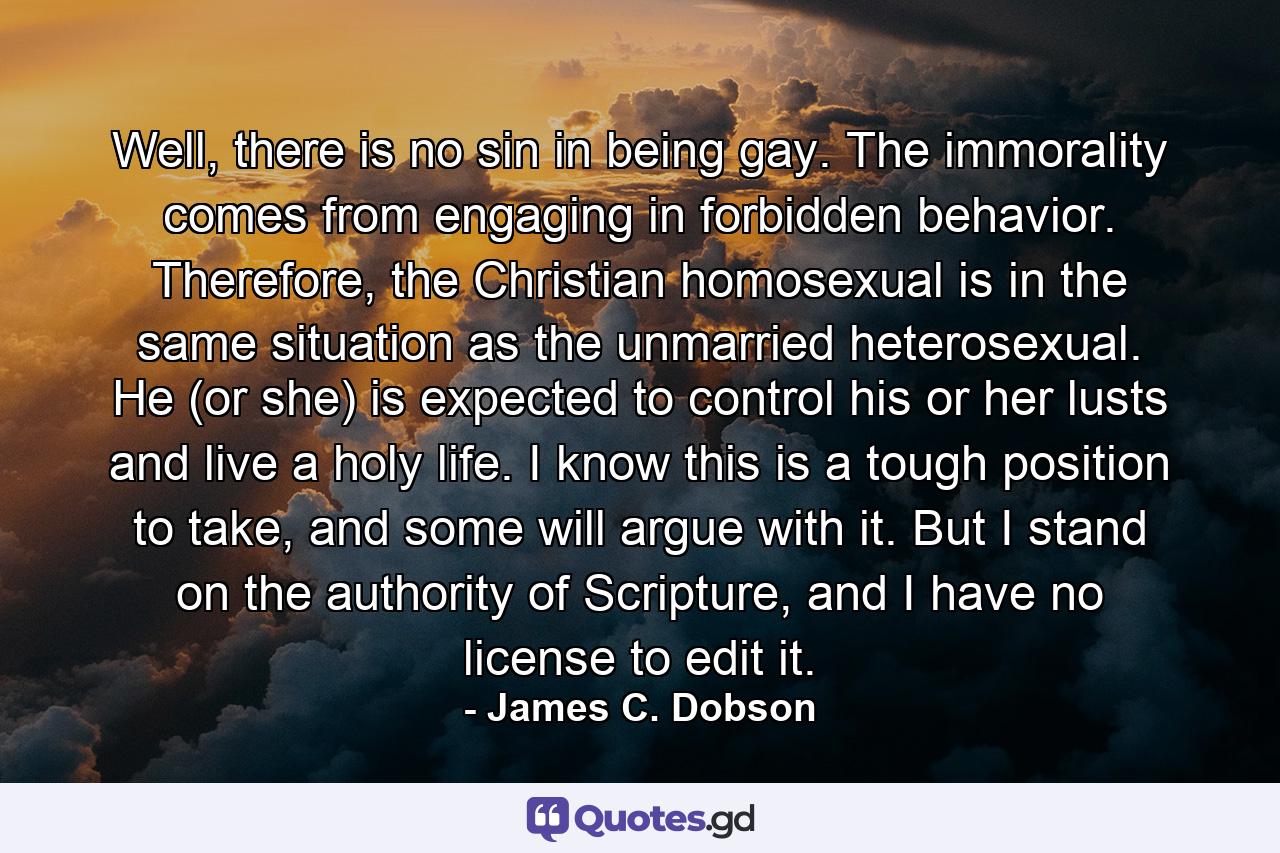 Well, there is no sin in being gay. The immorality comes from engaging in forbidden behavior. Therefore, the Christian homosexual is in the same situation as the unmarried heterosexual. He (or she) is expected to control his or her lusts and live a holy life. I know this is a tough position to take, and some will argue with it. But I stand on the authority of Scripture, and I have no license to edit it. - Quote by James C. Dobson