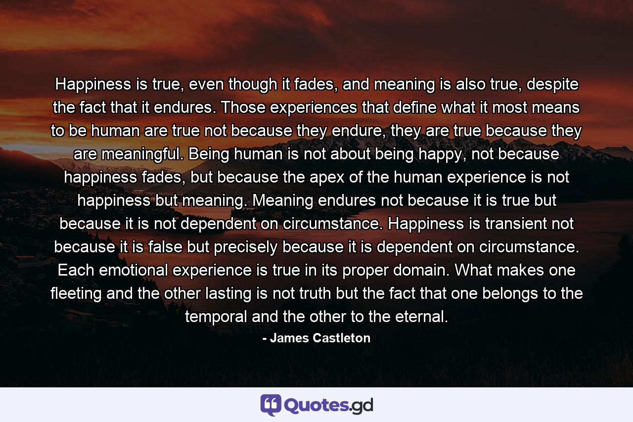 Happiness is true, even though it fades, and meaning is also true, despite the fact that it endures. Those experiences that define what it most means to be human are true not because they endure, they are true because they are meaningful. Being human is not about being happy, not because happiness fades, but because the apex of the human experience is not happiness but meaning. Meaning endures not because it is true but because it is not dependent on circumstance. Happiness is transient not because it is false but precisely because it is dependent on circumstance. Each emotional experience is true in its proper domain. What makes one fleeting and the other lasting is not truth but the fact that one belongs to the temporal and the other to the eternal. - Quote by James Castleton