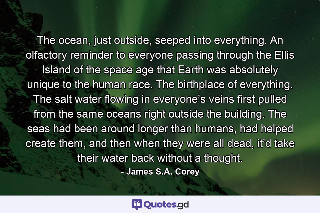 The ocean, just outside, seeped into everything. An olfactory reminder to everyone passing through the Ellis Island of the space age that Earth was absolutely unique to the human race. The birthplace of everything. The salt water flowing in everyone’s veins first pulled from the same oceans right outside the building. The seas had been around longer than humans, had helped create them, and then when they were all dead, it’d take their water back without a thought. - Quote by James S.A. Corey