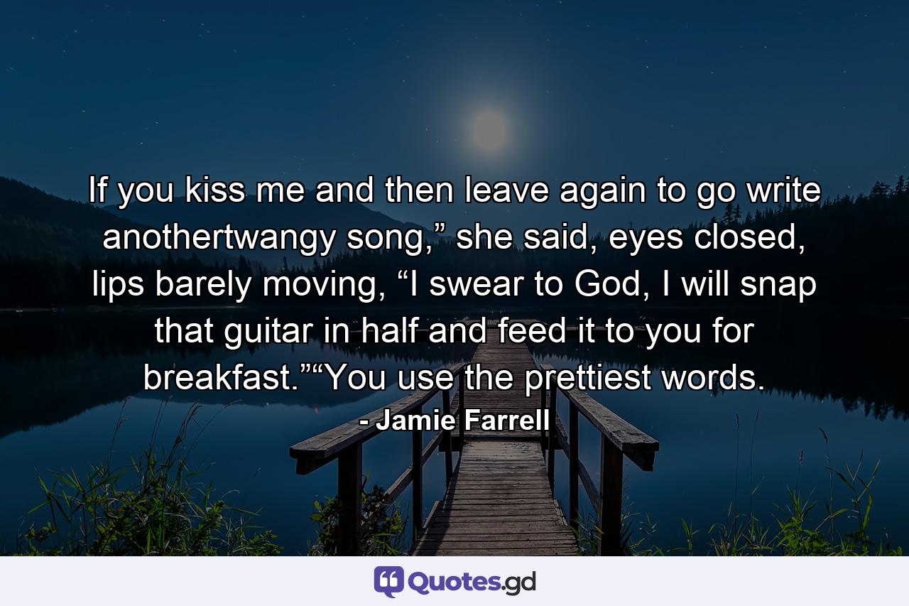 If you kiss me and then leave again to go write anothertwangy song,” she said, eyes closed, lips barely moving, “I swear to God, I will snap that guitar in half and feed it to you for breakfast.”“You use the prettiest words. - Quote by Jamie Farrell