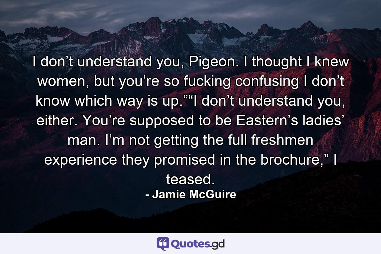 I don’t understand you, Pigeon. I thought I knew women, but you’re so fucking confusing I don’t know which way is up.”“I don’t understand you, either. You’re supposed to be Eastern’s ladies’ man. I’m not getting the full freshmen experience they promised in the brochure,” I teased. - Quote by Jamie McGuire