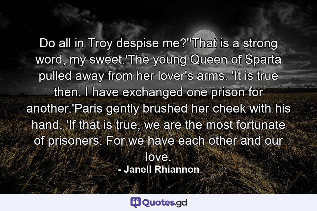 Do all in Troy despise me?''That is a strong word, my sweet.'The young Queen of Sparta pulled away from her lover's arms. 'It is true then. I have exchanged one prison for another.'Paris gently brushed her cheek with his hand. 'If that is true, we are the most fortunate of prisoners. For we have each other and our love. - Quote by Janell Rhiannon