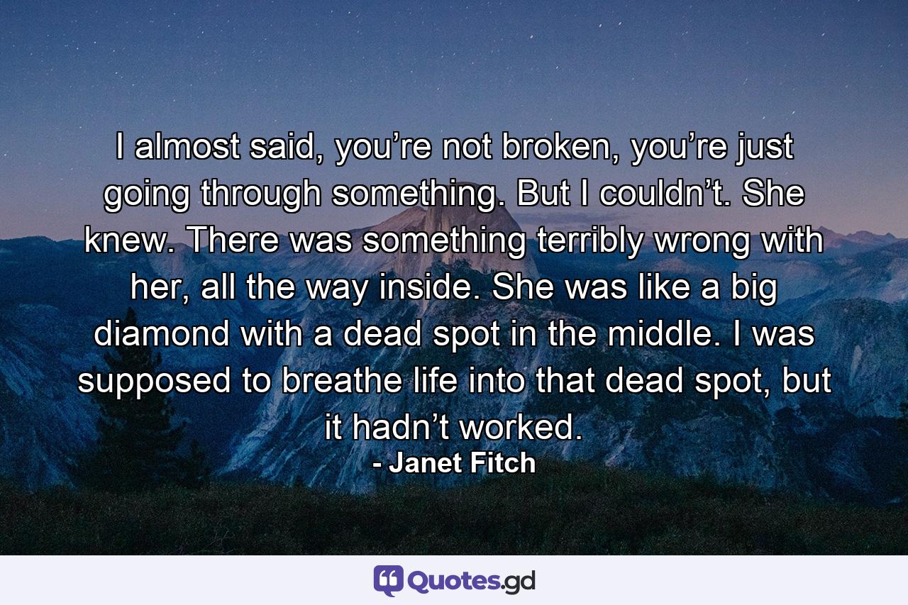 I almost said, you’re not broken, you’re just going through something. But I couldn’t. She knew. There was something terribly wrong with her, all the way inside. She was like a big diamond with a dead spot in the middle. I was supposed to breathe life into that dead spot, but it hadn’t worked. - Quote by Janet Fitch