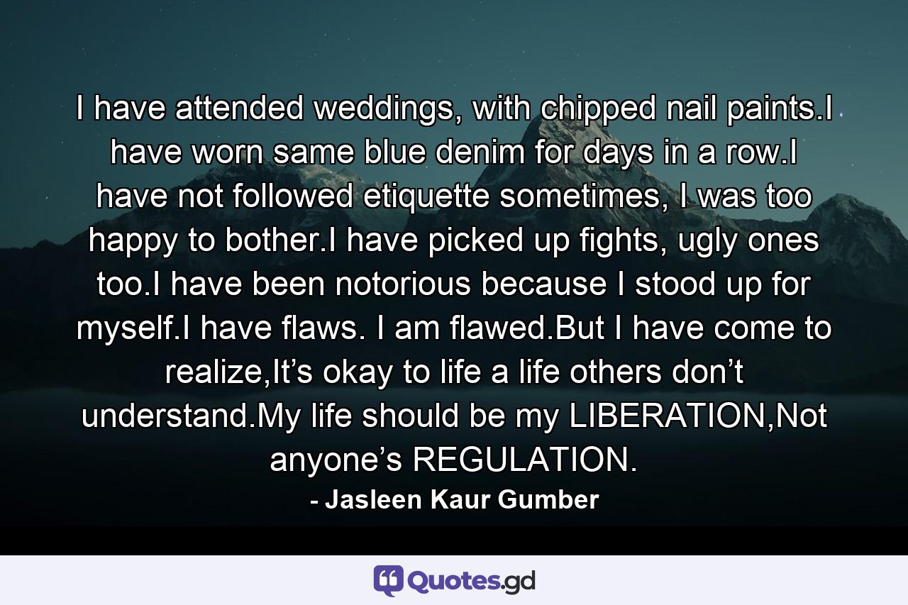 I have attended weddings, with chipped nail paints.I have worn same blue denim for days in a row.I have not followed etiquette sometimes, I was too happy to bother.I have picked up fights, ugly ones too.I have been notorious because I stood up for myself.I have flaws. I am flawed.But I have come to realize,It’s okay to life a life others don’t understand.My life should be my LIBERATION,Not anyone’s REGULATION. - Quote by Jasleen Kaur Gumber