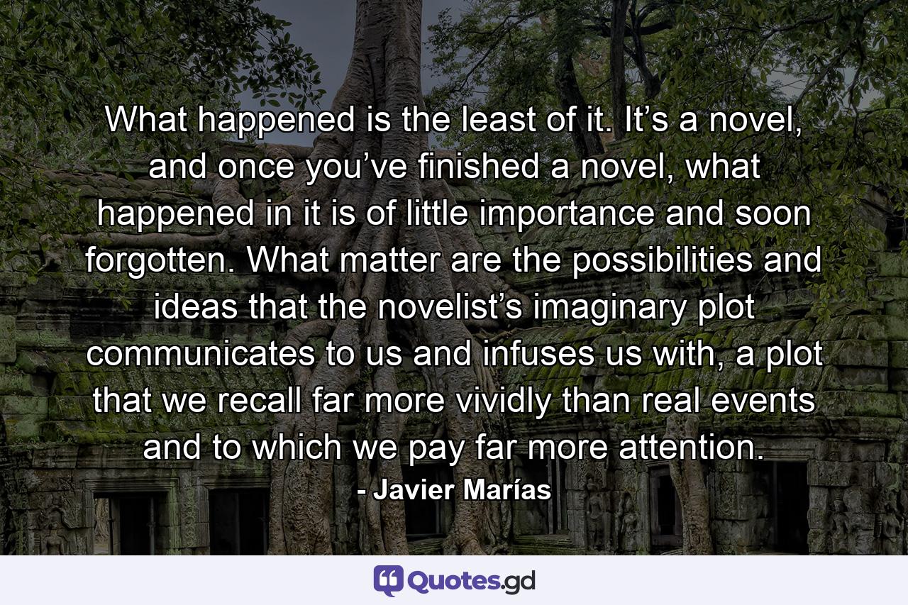 What happened is the least of it. It’s a novel, and once you’ve finished a novel, what happened in it is of little importance and soon forgotten. What matter are the possibilities and ideas that the novelist’s imaginary plot communicates to us and infuses us with, a plot that we recall far more vividly than real events and to which we pay far more attention. - Quote by Javier Marías