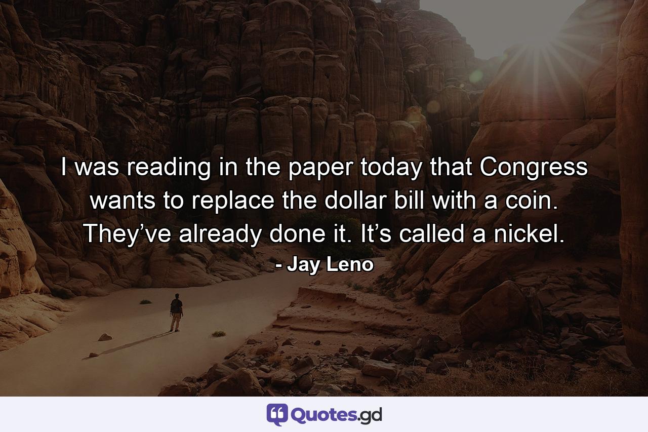 I was reading in the paper today that Congress wants to replace the dollar bill with a coin. They’ve already done it. It’s called a nickel. - Quote by Jay Leno