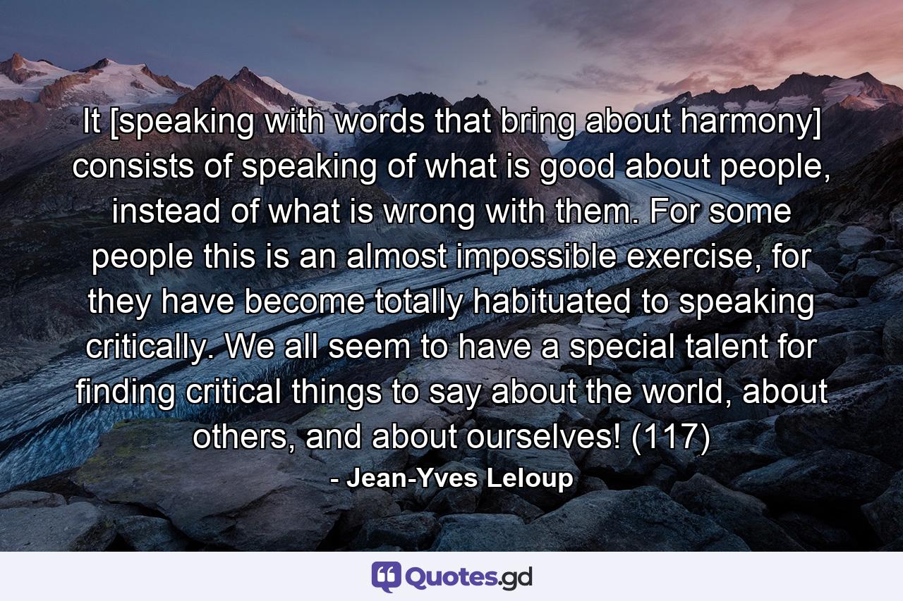 It [speaking with words that bring about harmony] consists of speaking of what is good about people, instead of what is wrong with them. For some people this is an almost impossible exercise, for they have become totally habituated to speaking critically. We all seem to have a special talent for finding critical things to say about the world, about others, and about ourselves! (117) - Quote by Jean-Yves Leloup